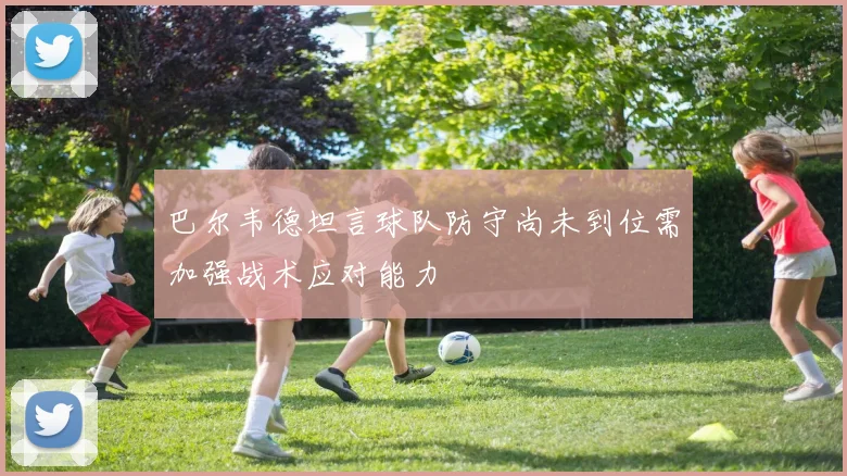 巴尔韦德坦言球队防守尚未到位需加强战术应对能力