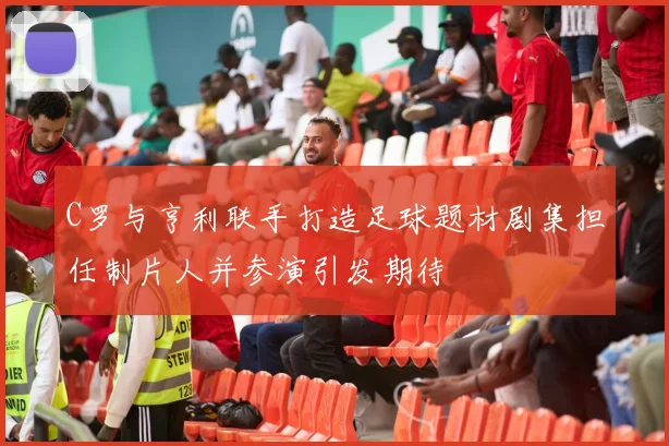 C罗与亨利联手打造足球题材剧集担任制片人并参演引发期待